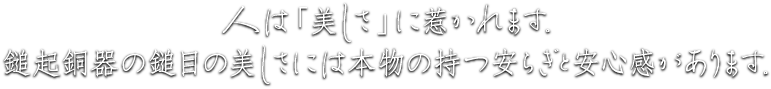 人は「美しさ」に惹かれます。鎚起銅器の鎚目の美しさには本物の持つ安らぎと安心感があります。